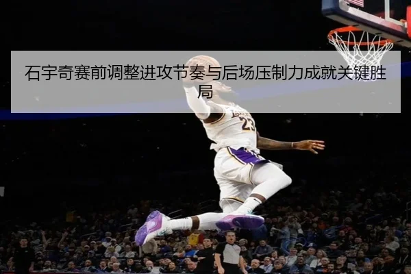石宇奇赛前调整进攻节奏与后场压制力成就关键胜局
